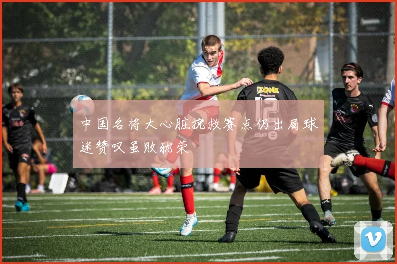 中国名将大心脏挽救赛点仍出局球迷赞叹虽败犹荣