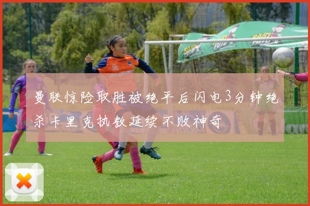 曼联惊险取胜被绝平后闪电3分钟绝杀卡里克执教延续不败神奇