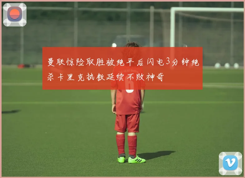 曼联惊险取胜被绝平后闪电3分钟绝杀卡里克执教延续不败神奇