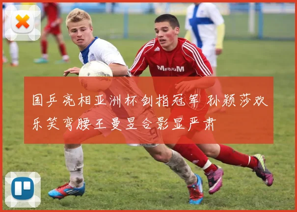 国乒亮相亚洲杯剑指冠军 孙颖莎欢乐笑弯腰王曼昱合影显严肃