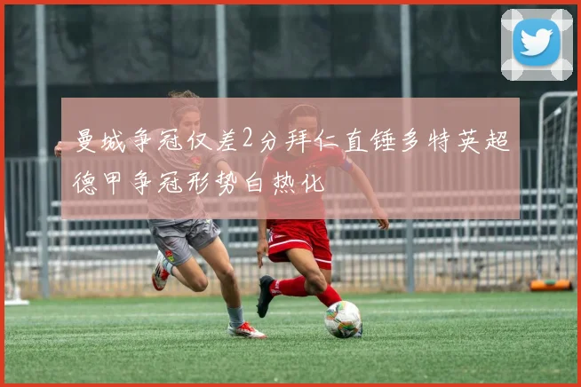 曼城争冠仅差2分拜仁直锤多特英超德甲争冠形势白热化