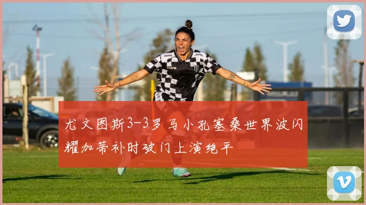 尤文图斯3-3罗马小孔塞桑世界波闪耀加蒂补时破门上演绝平