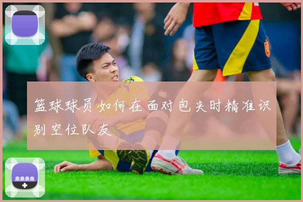 篮球球员如何在面对包夹时精准识别空位队友