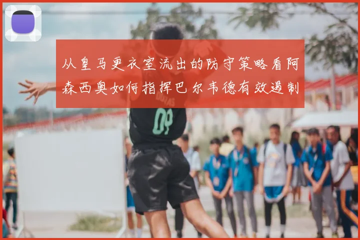 从皇马更衣室流出的防守策略看阿森西奥如何指挥巴尔韦德有效遏制对手左路接球进攻