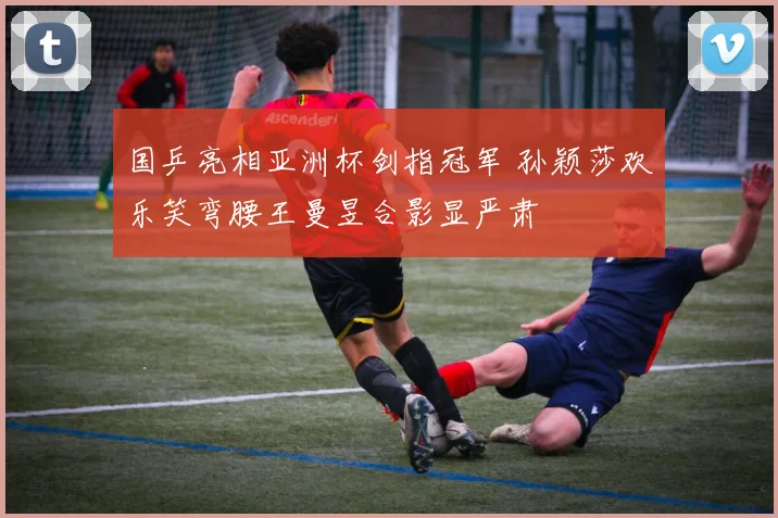 国乒亮相亚洲杯剑指冠军 孙颖莎欢乐笑弯腰王曼昱合影显严肃