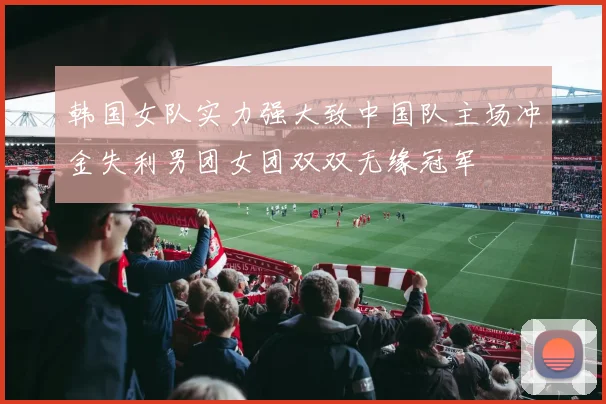 韩国女队实力强大致中国队主场冲金失利男团女团双双无缘冠军